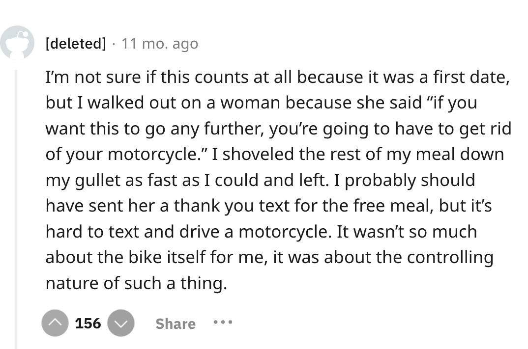 screenshot - deleted 11 mo. ago I'm not sure if this counts at all because it was a first date, but I walked out on a woman because she said "if you want this to go any further, you're going to have to get rid of your motorcycle." I shoveled the rest of m